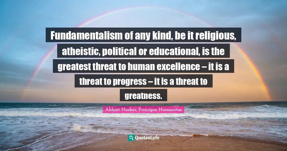 Fundamentalism of any kind, be it religious, atheistic, political or educational, is the greatest threat to human excellence – it is a threat to progress – it is a threat to greatness.