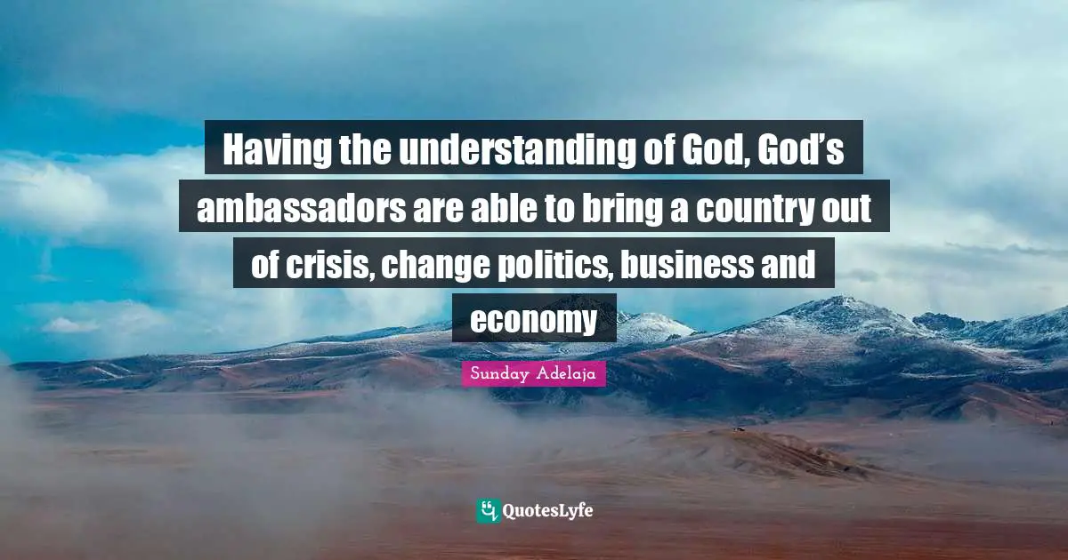 Having the understanding of God, God’s ambassadors are able to bring a country out of crisis, change politics, business and economy