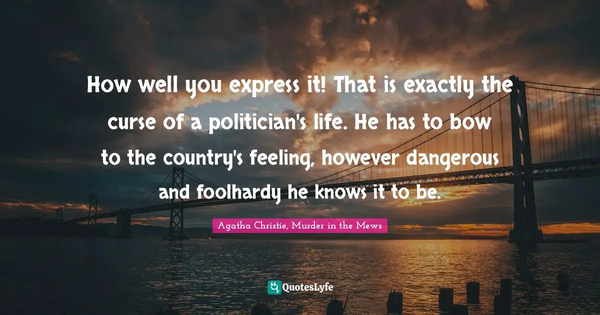 How well you express it! That is exactly the curse of a politician's life. He has to bow to the country's feeling, however dangerous and foolhardy he knows it to be.