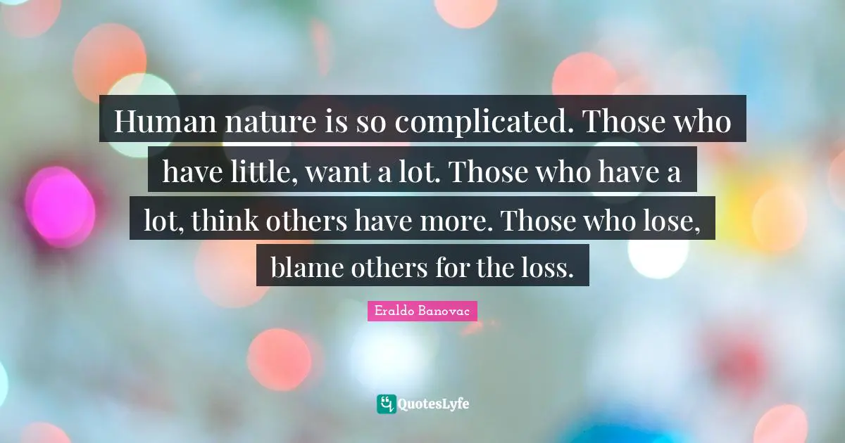 Human nature is so complicated. Those who have little, want a lot. Those who have a lot, think others have more. Those who lose, blame others for the loss.
