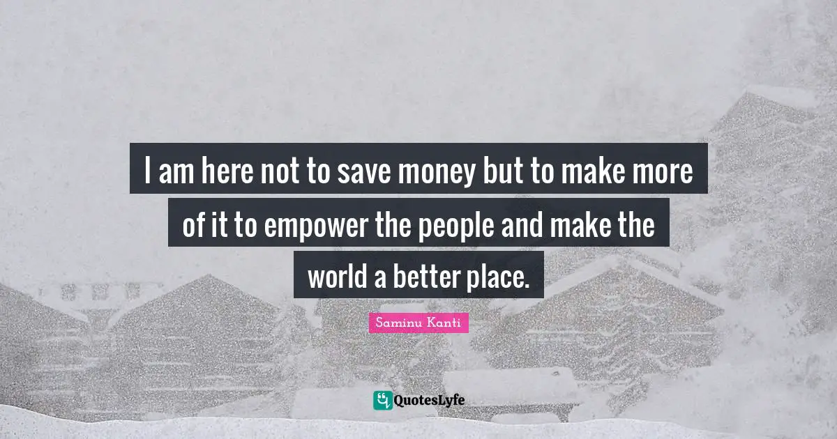 I am here not to save money but to make more of it to empower the people and make the world a better place.