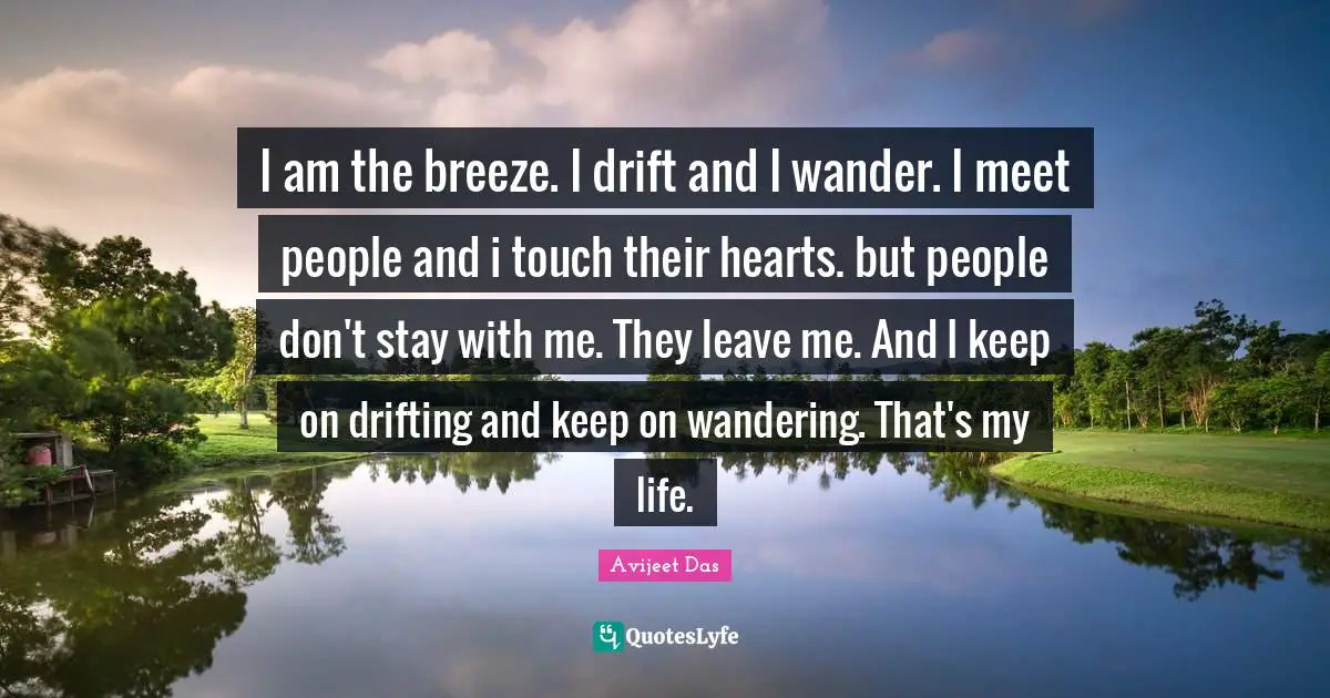I am the breeze. I drift and I wander. I meet people and i touch their hearts. but people don't stay with me. They leave me. And I keep on drifting and keep on wandering. That's my life.