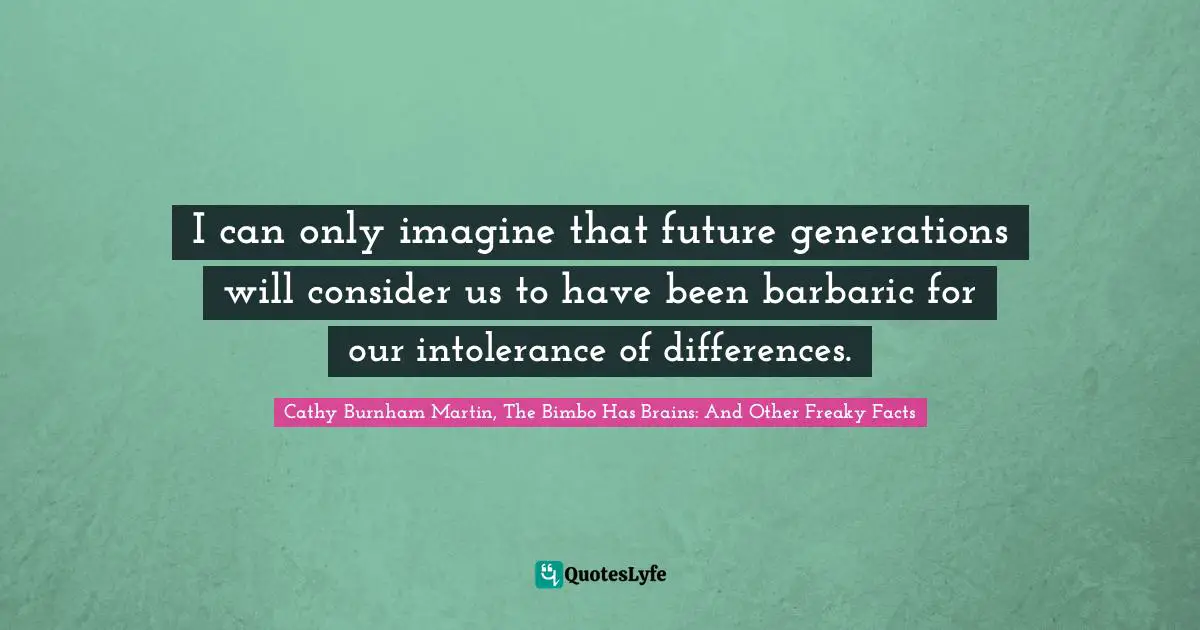 I can only imagine that future generations will consider us to have been barbaric for our intolerance of differences.