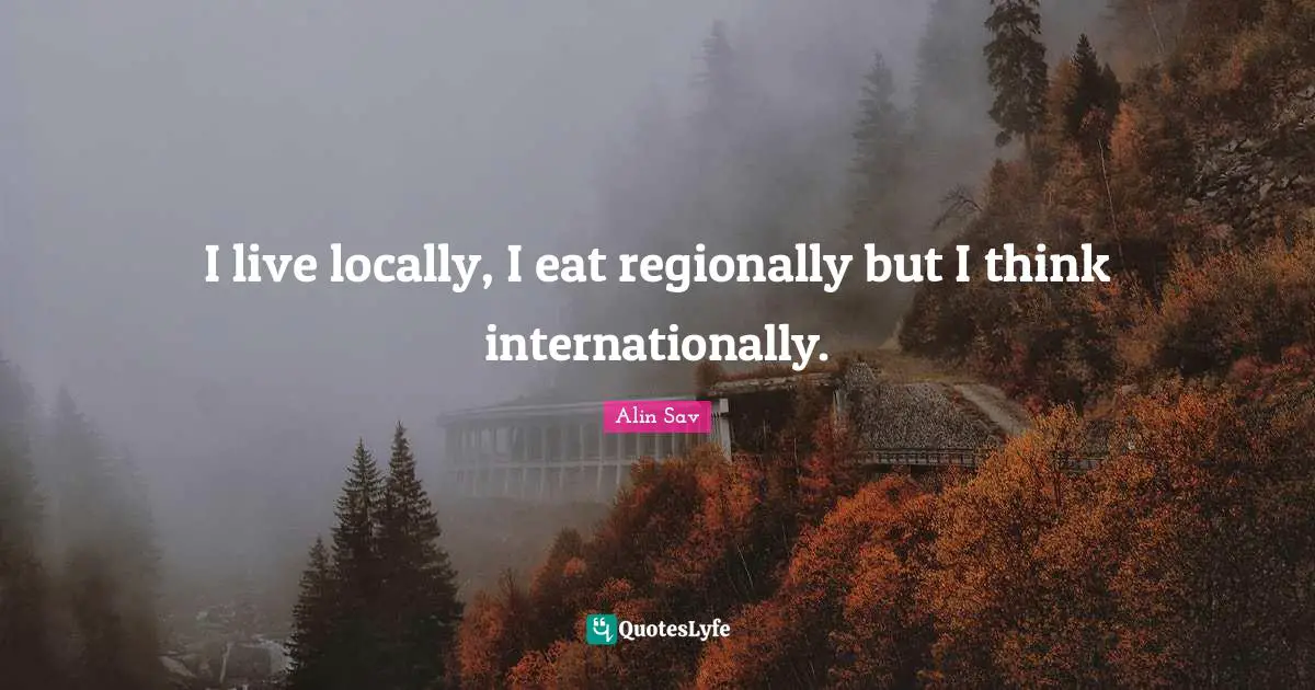 I live locally, I eat regionally but I think internationally.