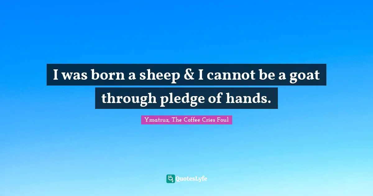 I was born a sheep & I cannot be a goat through pledge of hands.
