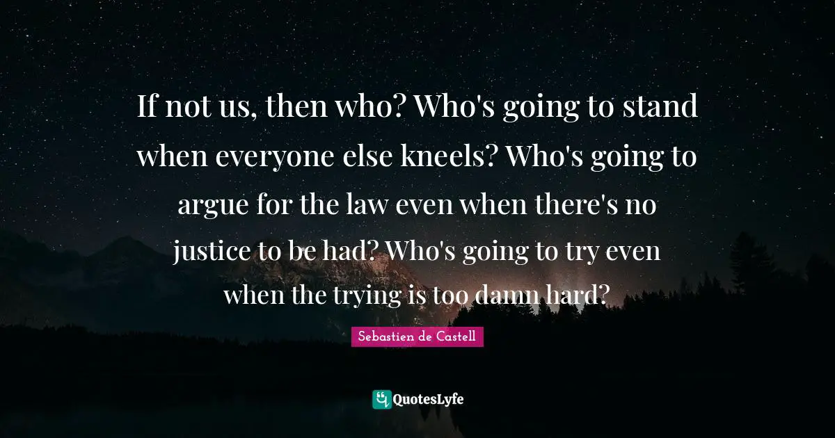 If not us, then who? Who's going to stand when everyone else kneels? Who's going to argue for the law even when there's no justice to be had? Who's going to try even when the trying is too damn hard?