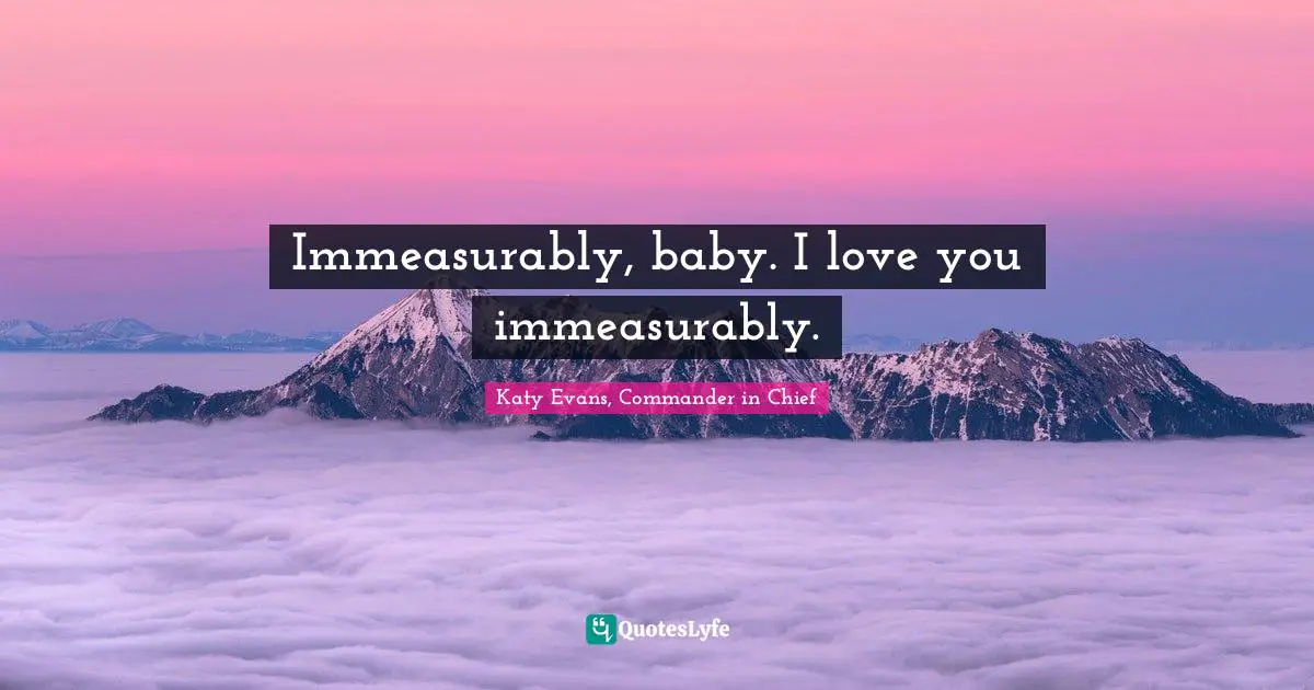 Immeasurably, baby. I love you immeasurably.
