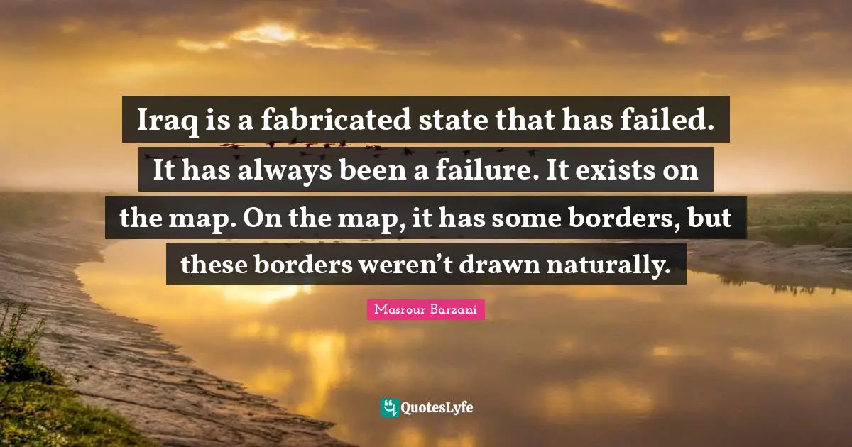 Iraq is a fabricated state that has failed. It has always been a failure. It exists on the map. On the map, it has some borders, but these borders weren’t drawn naturally.