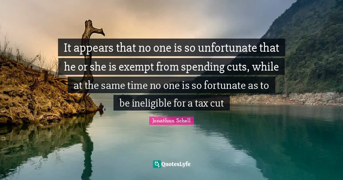 Jonathan Schell Quotes: "It appears that no one is so unfortunate that he or she is exempt from spending cuts, while at the same time no one is so fortunate as to be ineligible for a tax cut"