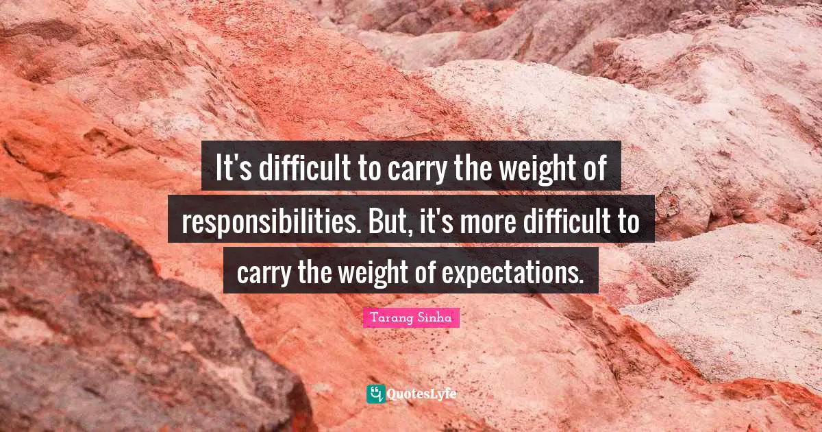It's difficult to carry the weight of responsibilities. But, it's more difficult to carry the weight of expectations.