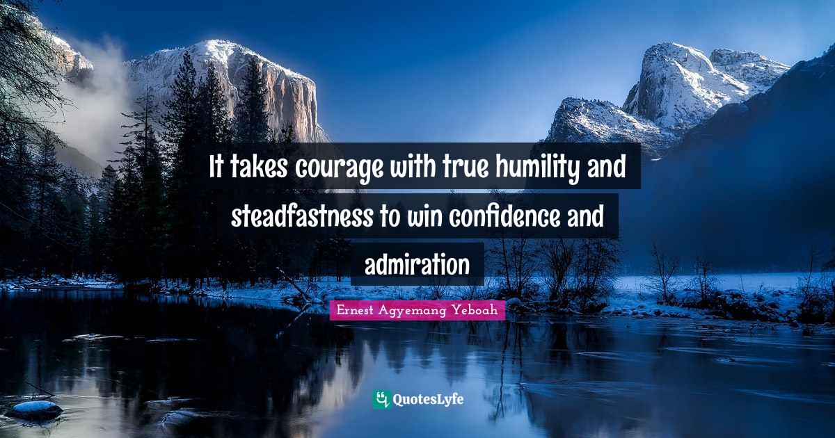 It takes courage with true humility and steadfastness to win confidence and admiration