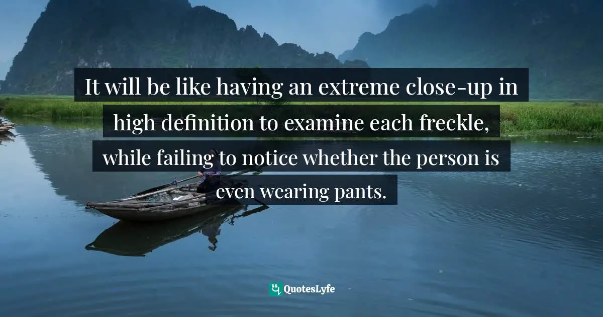 It will be like having an extreme close-up in high definition to examine each freckle, while failing to notice whether the person is even wearing pants.