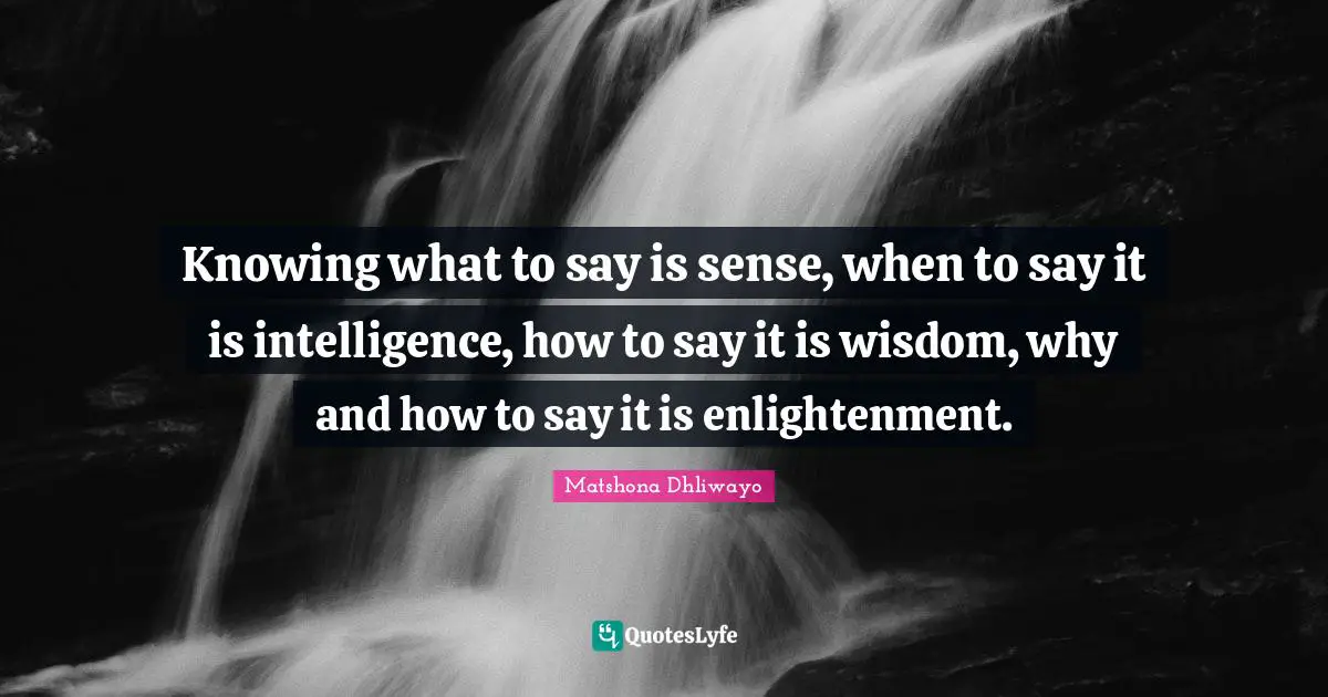 Knowing what to say is sense, when to say it is intelligence, how to say it is wisdom, why and how to say it is enlightenment.