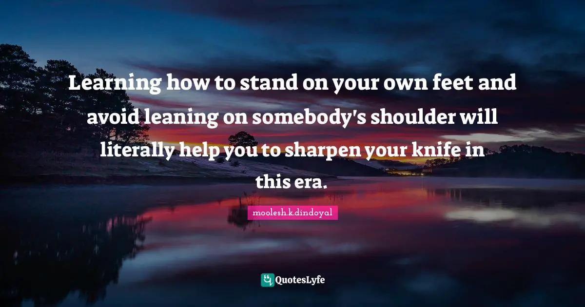 Learning how to stand on your own feet and avoid leaning on somebody's shoulder will literally help you to sharpen your knife in this era.