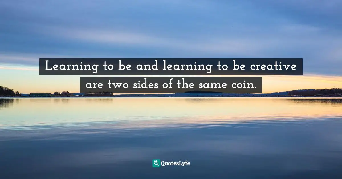 Learning to be and learning to be creative are two sides of the same coin.