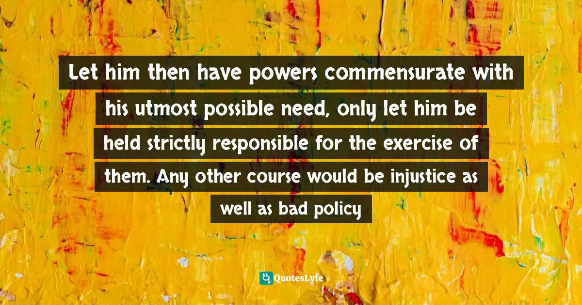 Let him then have powers commensurate with his utmost possible need, only let him be held strictly responsible for the exercise of them. Any other course would be injustice as well as bad policy