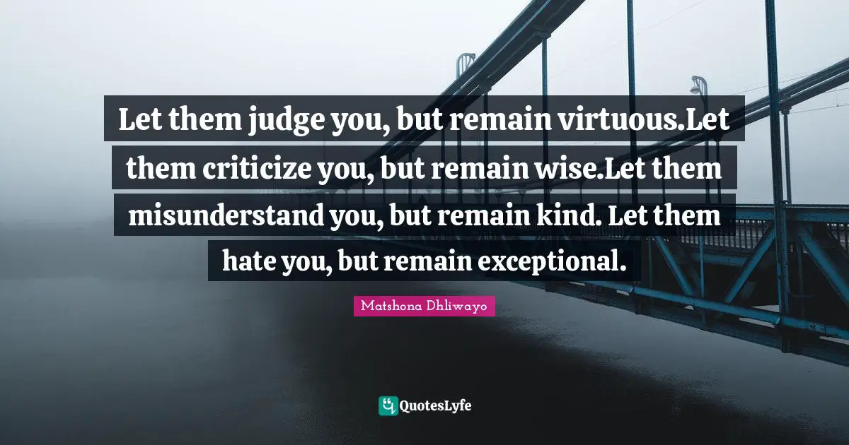 Let them judge you, but remain virtuous.Let them criticize you, but remain wise.Let them misunderstand you, but remain kind. Let them hate you, but remain exceptional.