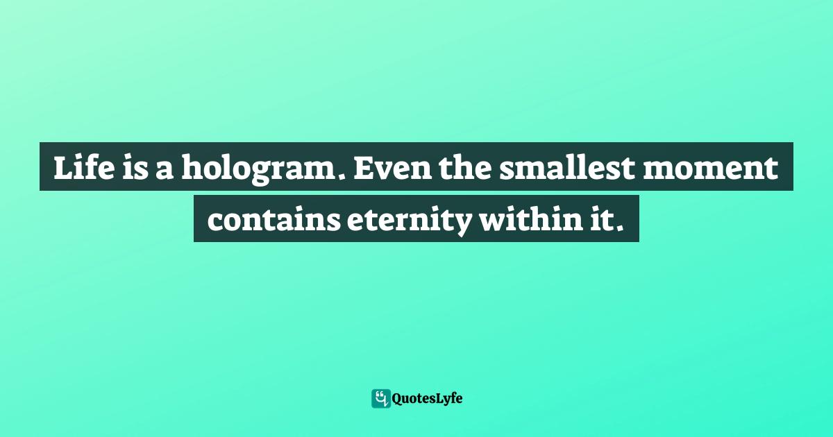 Life is a hologram. Even the smallest moment contains eternity within it.