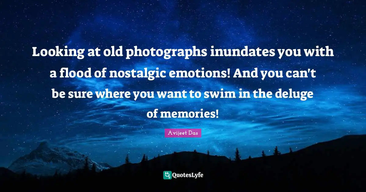 Looking at old photographs inundates you with a flood of nostalgic emotions! And you can't be sure where you want to swim in the deluge of memories!