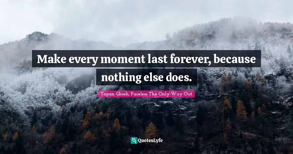 Make every moment last forever, because nothing else does.