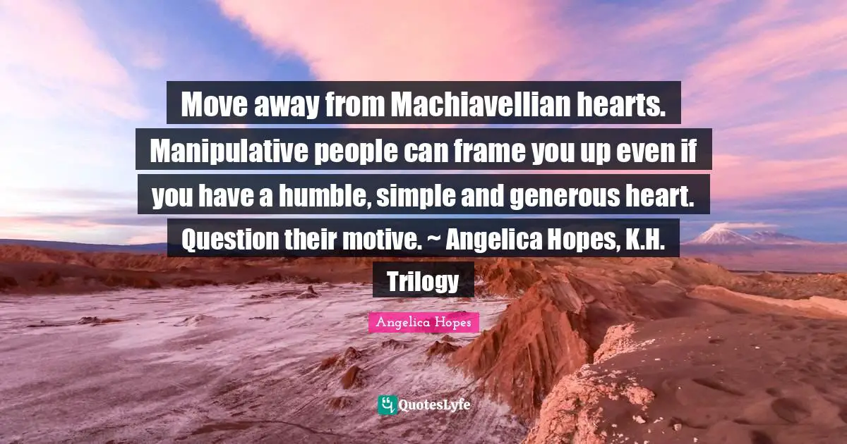 Move away from Machiavellian hearts. Manipulative people can frame you up even if you have a humble, simple and generous heart. Question their motive. ~ Angelica Hopes, K.H. Trilogy