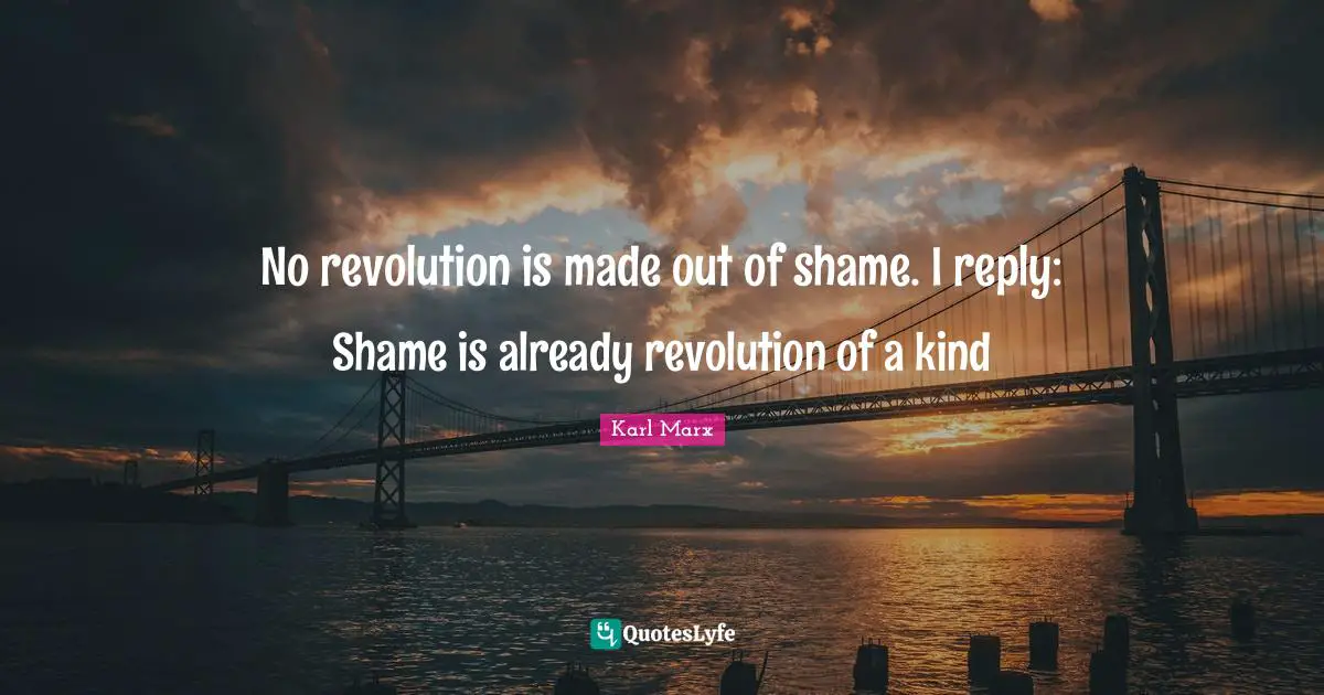 Karl Marx Quotes: No revolution is made out of shame. I reply: Shame is already revolution of a kind