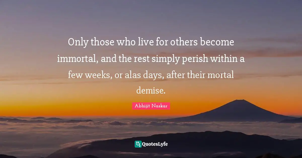 Abhijit Naskar Quotes: Only those who live for others become immortal, and the rest simply perish within a few weeks, or alas days, after their mortal demise.