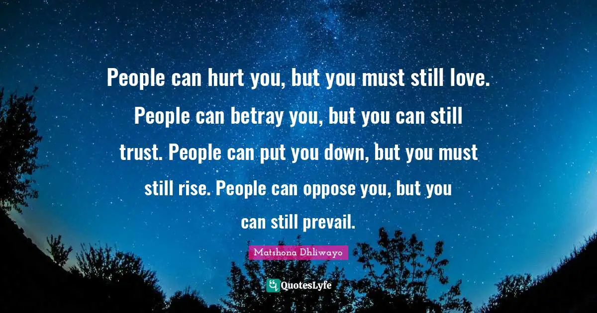 People can hurt you, but you must still love. People can betray you, but you can still trust. People can put you down, but you must still rise. People can oppose you, but you can still prevail.