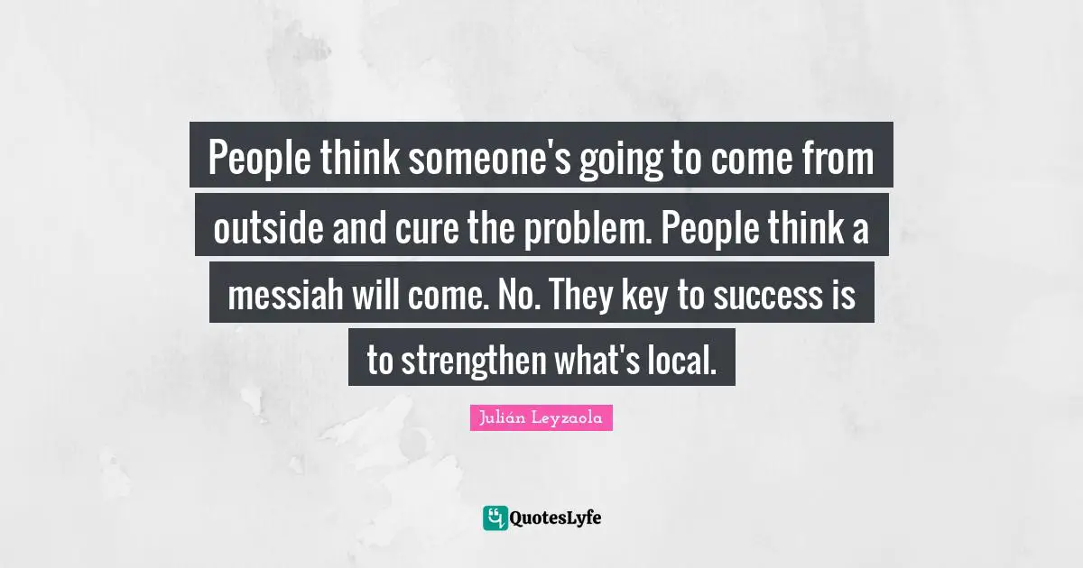 People think someone's going to come from outside and cure the problem. People think a messiah will come. No. They key to success is to strengthen what's local.