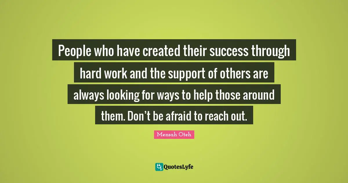 People who have created their success through hard work and the support of others are always looking for ways to help those around them. Don’t be afraid to reach out.