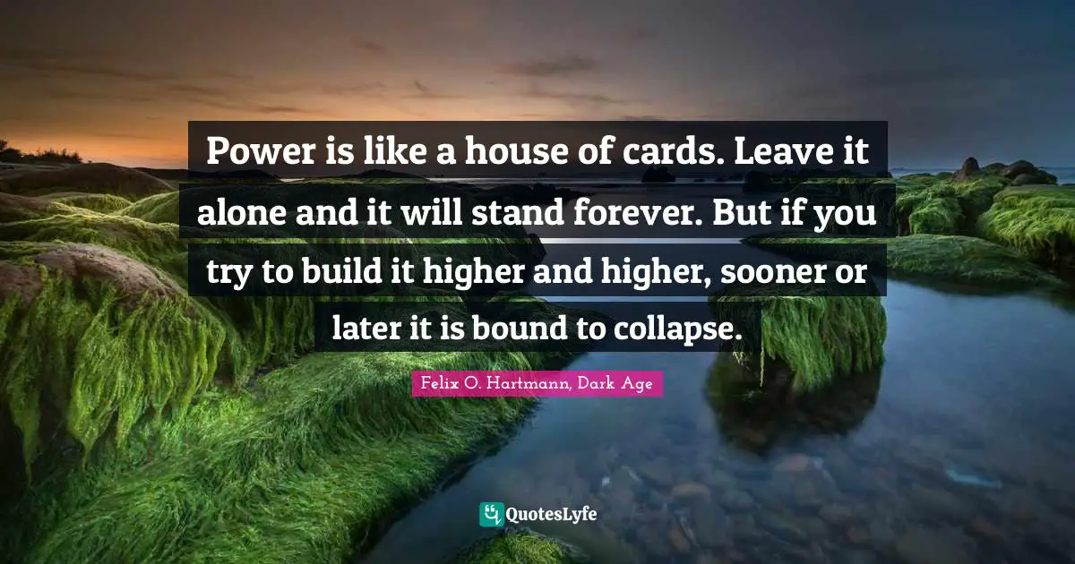 Power is like a house of cards. Leave it alone and it will stand forever. But if you try to build it higher and higher, sooner or later it is bound to collapse.