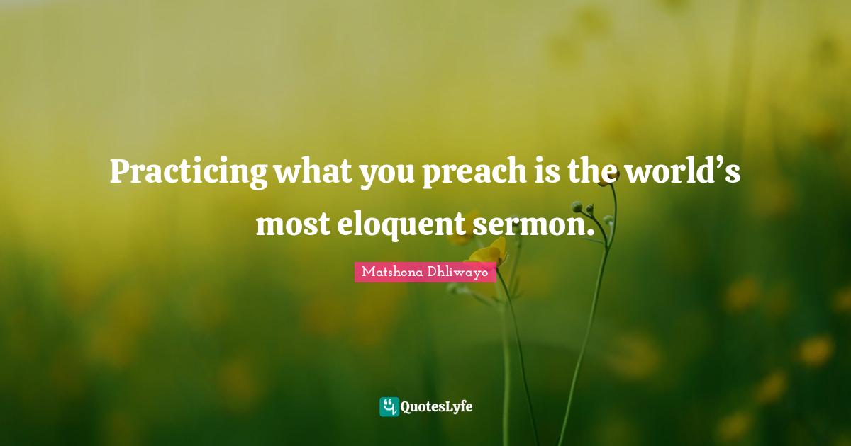 Matshona Dhliwayo Quotes: Practicing what you preach is the world’s most eloquent sermon.
