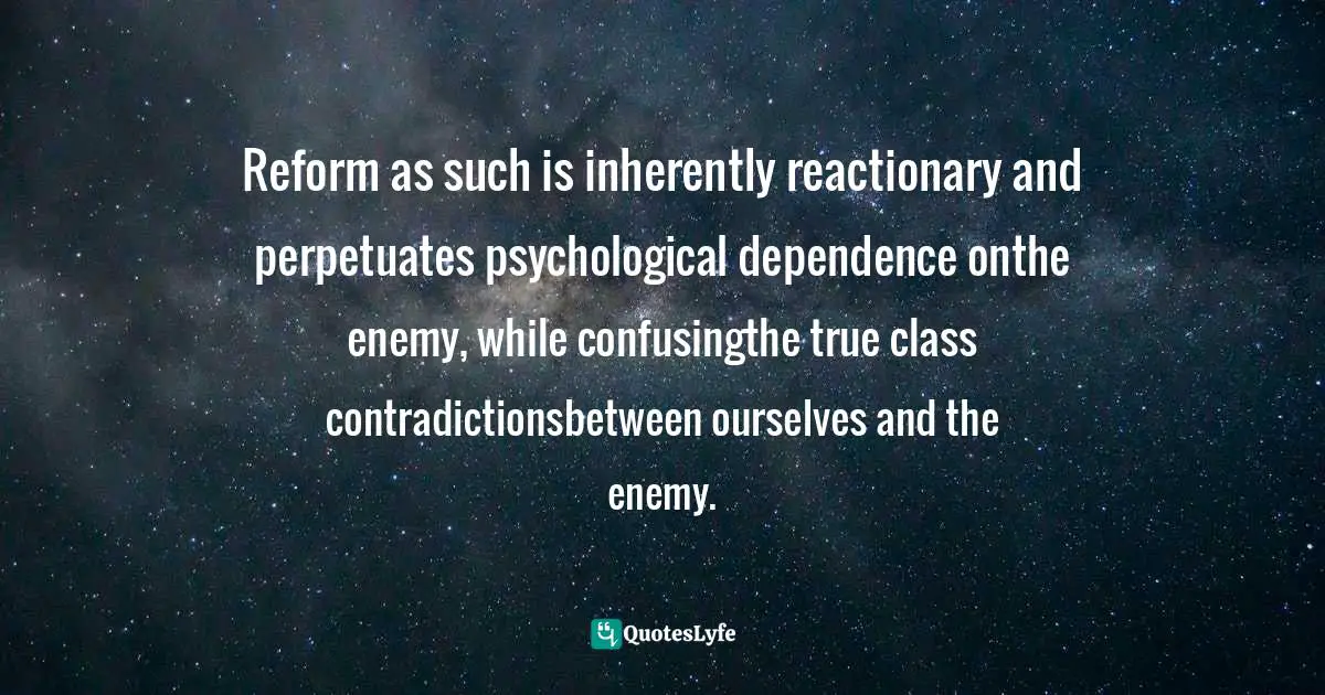 Reform as such is inherently reactionary and perpetuates psychological dependence onthe enemy, while confusingthe true class contradictionsbetween ourselves and the enemy.