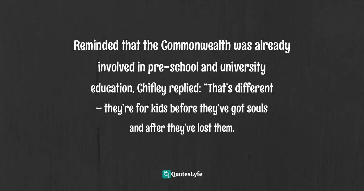 Mungo MacCallum, The Good, The Bad & The Unlikely, Australia's Prime Ministers Quotes: "Reminded that the Commonwealth was already involved in pre-school and university education, Chifley replied: “That’s different – they’re for kids before they’ve got souls and after they’ve lost them."