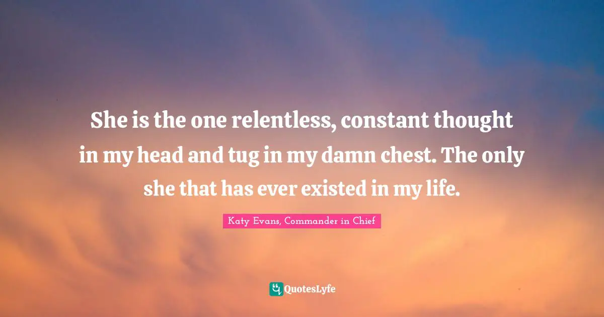 She is the one relentless, constant thought in my head and tug in my damn chest. The only she that has ever existed in my life.