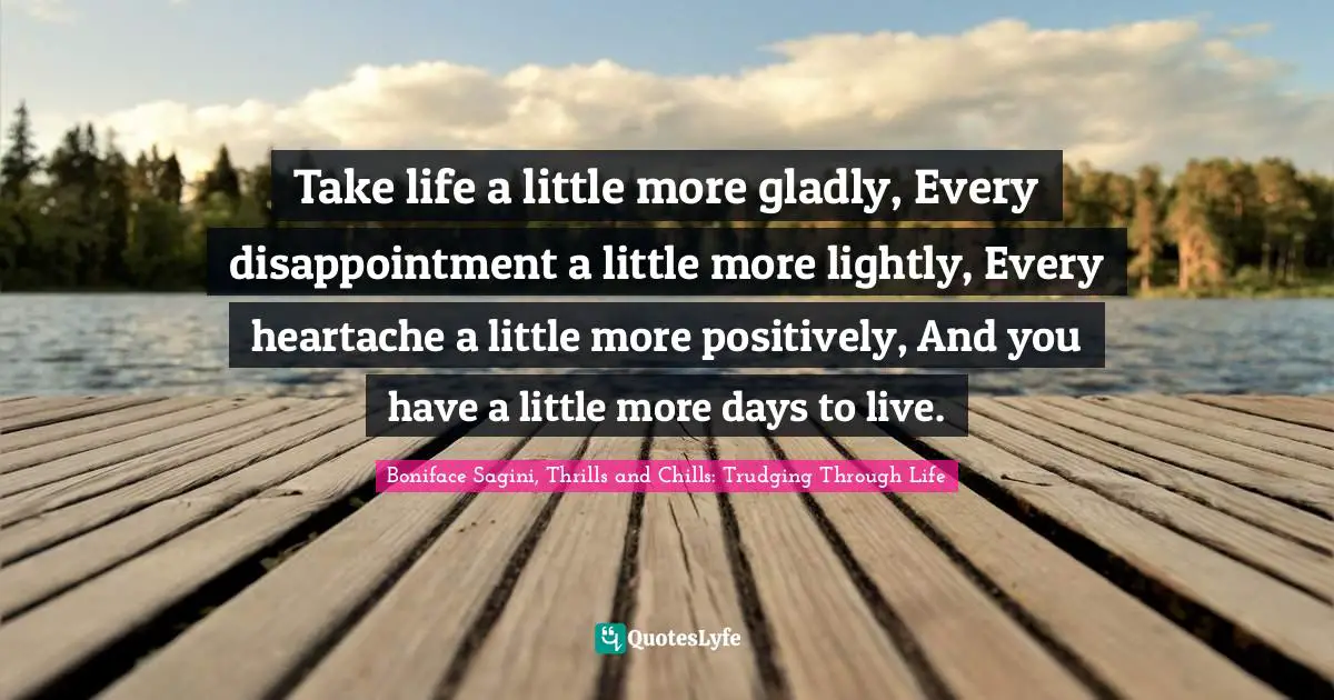 Take life a little more gladly, Every disappointment a little more lightly, Every heartache a little more positively, And you have a little more days to live.