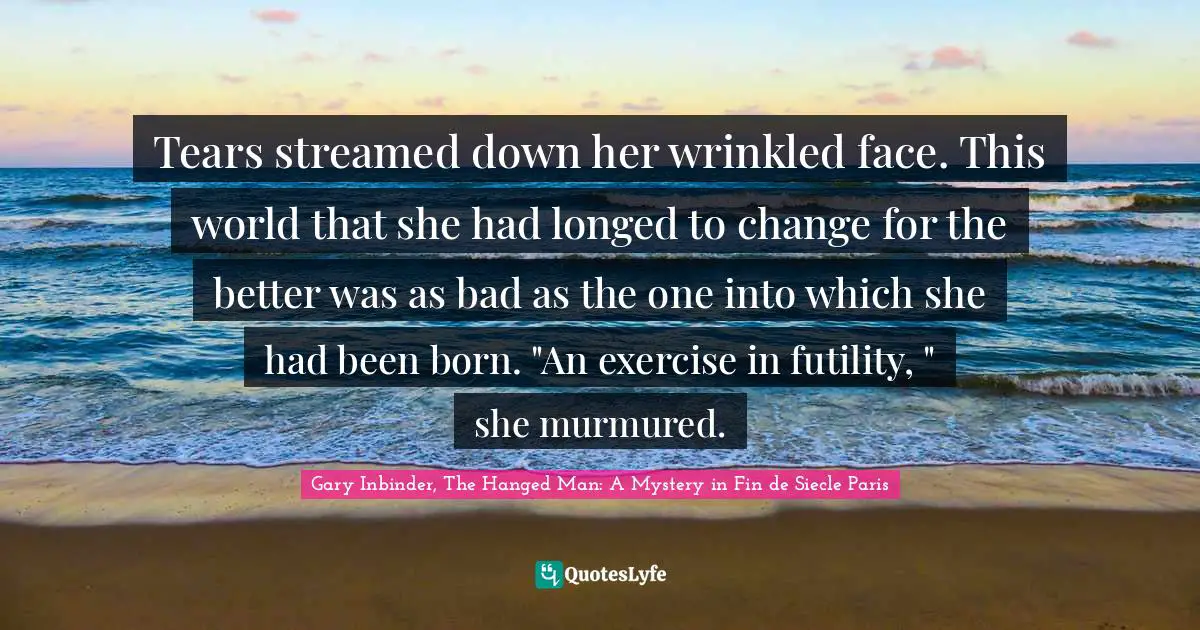 Tears streamed down her wrinkled face. This world that she had longed to change for the better was as bad as the one into which she had been born. "An exercise in futility, " she murmured.