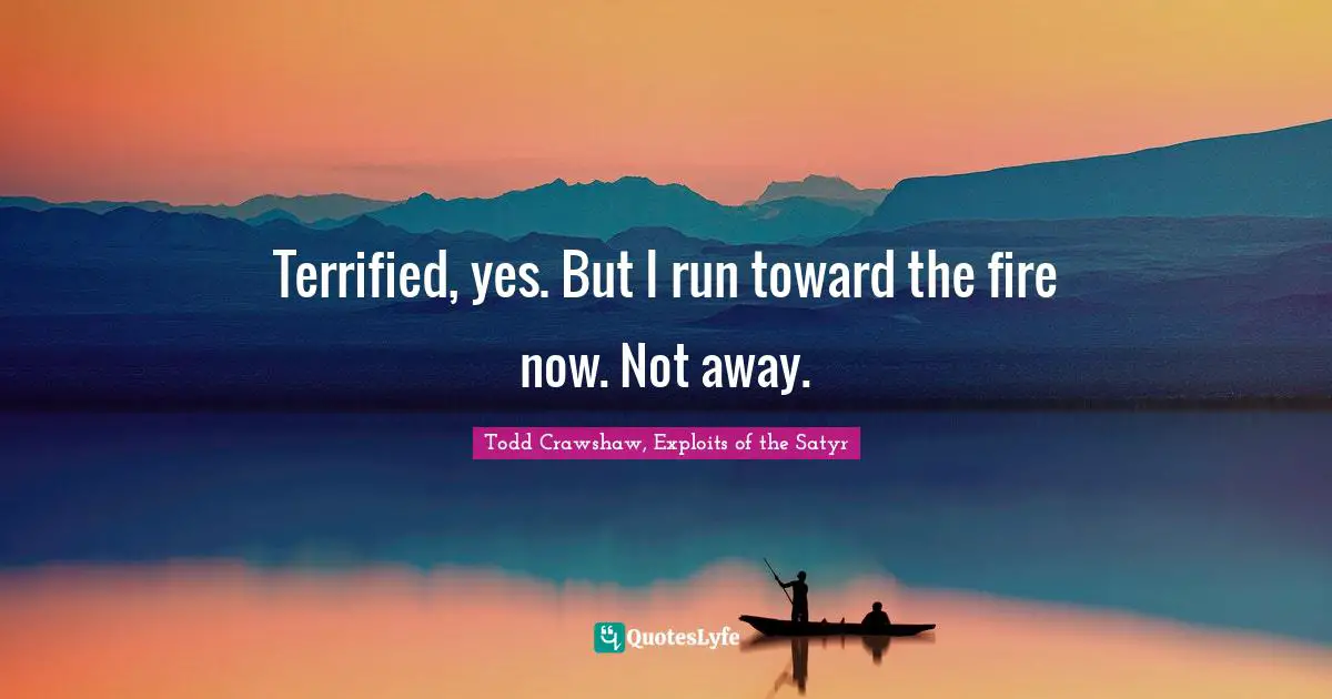 Terrified, yes. But I run toward the fire now. Not away.