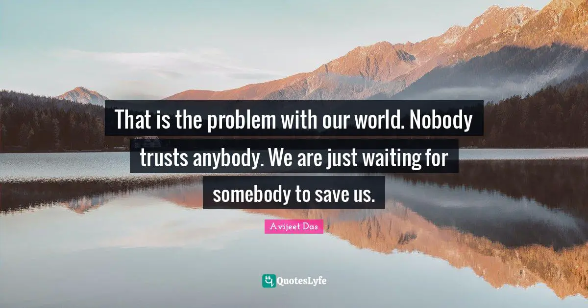 That is the problem with our world. Nobody trusts anybody. We are just waiting for somebody to save us.