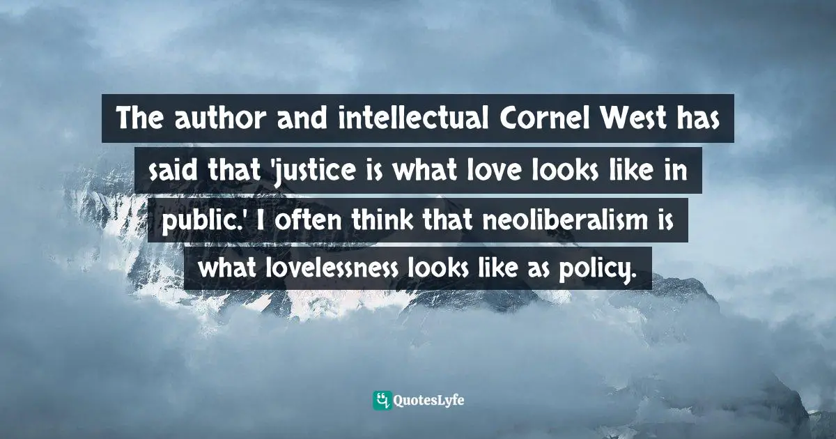 The author and intellectual Cornel West has said that 'justice is what love looks like in public.' I often think that neoliberalism is what lovelessness looks like as policy.