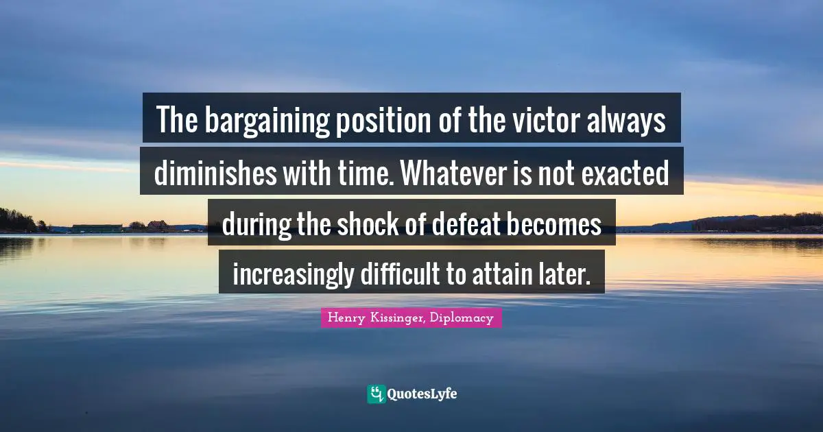 The bargaining position of the victor always diminishes with time. Whatever is not exacted during the shock of defeat becomes increasingly difficult to attain later.