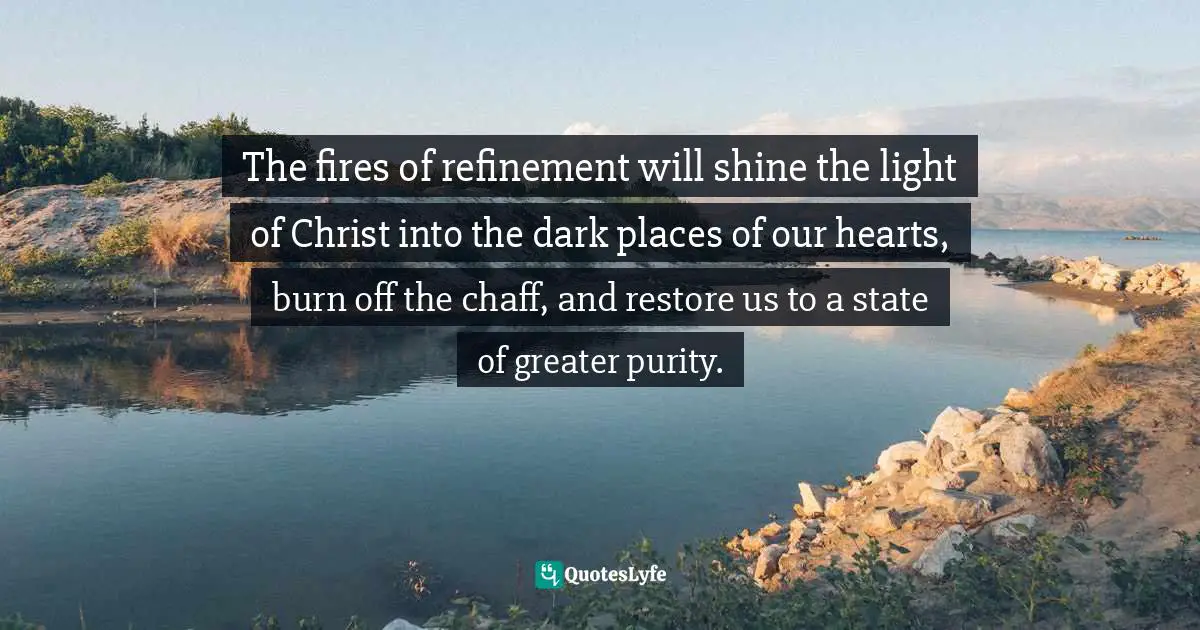 The fires of refinement will shine the light of Christ into the dark places of our hearts, burn off the chaff, and restore us to a state of greater purity.