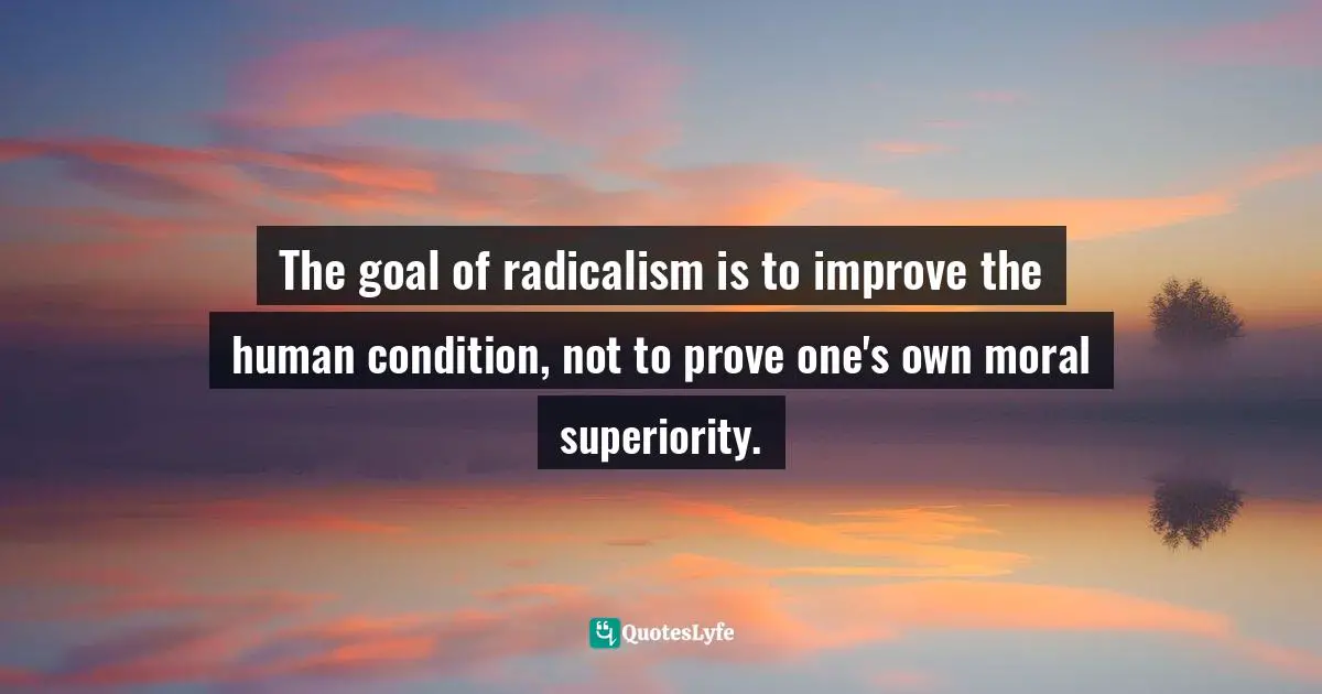 The goal of radicalism is to improve the human condition, not to prove one's own moral superiority.