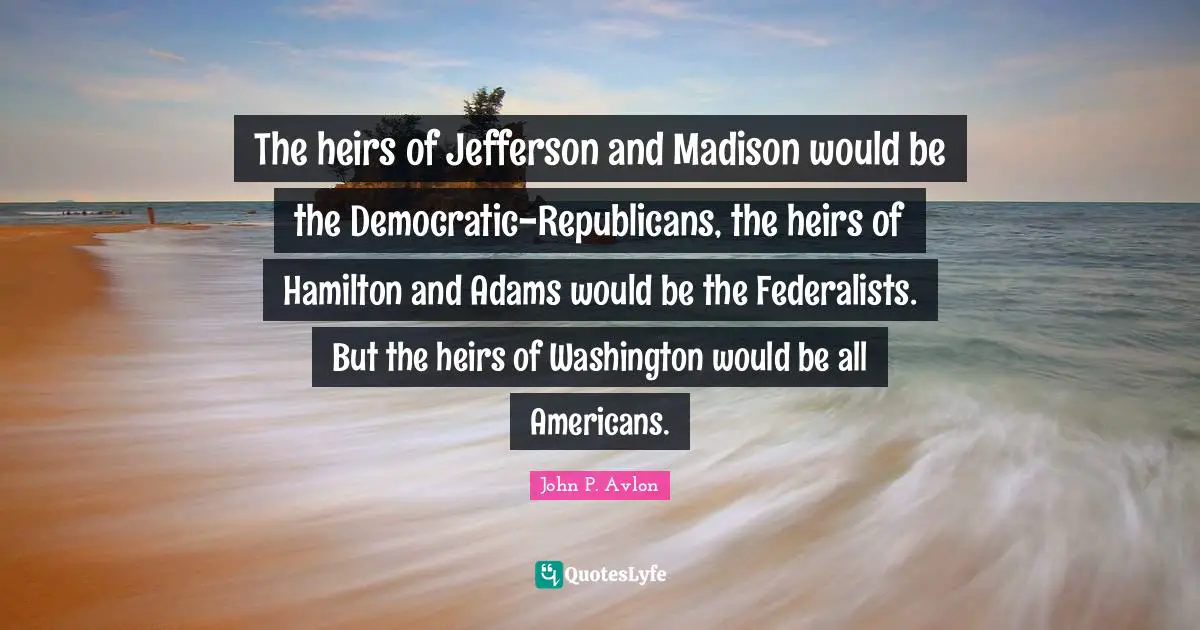 The heirs of Jefferson and Madison would be the Democratic-Republicans, the heirs of Hamilton and Adams would be the Federalists. But the heirs of Washington would be all Americans.