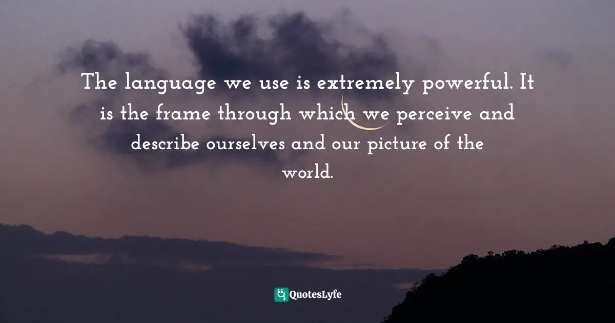 The language we use is extremely powerful. It is the frame through which we perceive and describe ourselves and our picture of the world.
