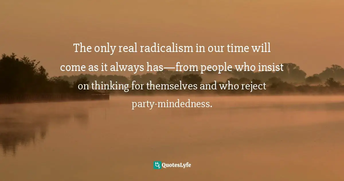 Independence Quotes: "The only real radicalism in our time will come as it always has—from people who insist on thinking for themselves and who reject party-mindedness."