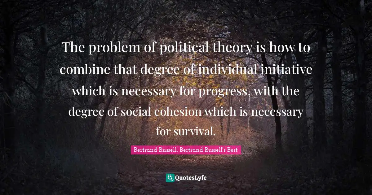The problem of political theory is how to combine that degree of individual initiative which is necessary for progress, with the degree of social cohesion which is necessary for survival.