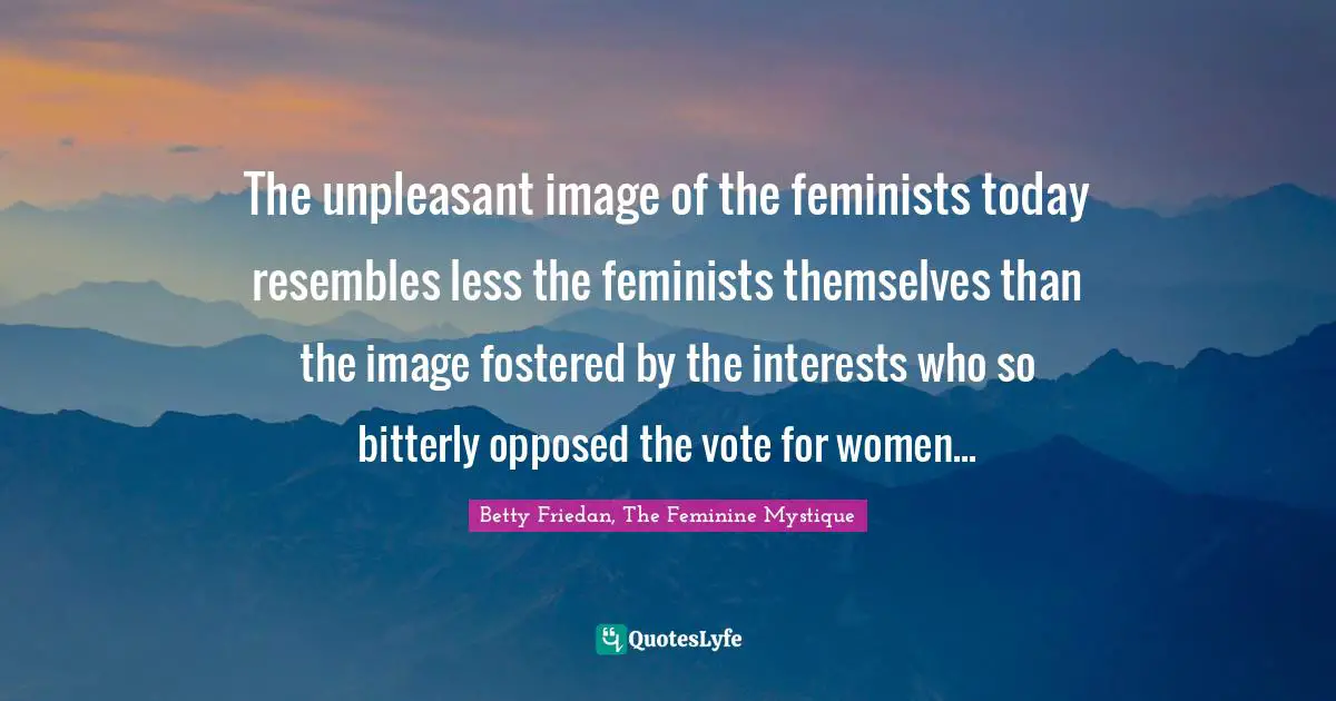 The unpleasant image of the feminists today resembles less the feminists themselves than the image fostered by the interests who so bitterly opposed the vote for women...