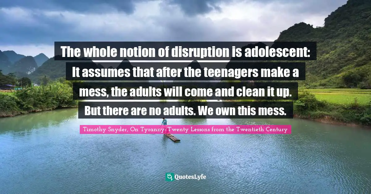 The whole notion of disruption is adolescent: It assumes that after the teenagers make a mess, the adults will come and clean it up. But there are no adults. We own this mess.