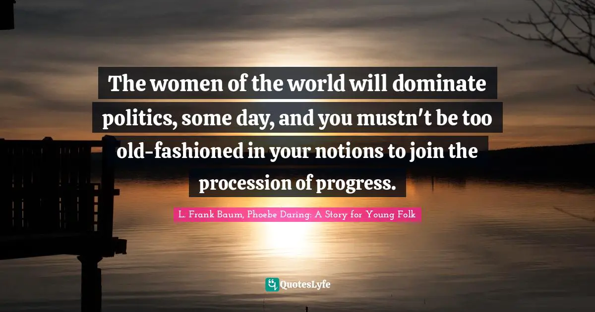 L. Frank Baum, Phoebe Daring: A Story for Young Folk Quotes: The women of the world will dominate politics, some day, and you mustn't be too old-fashioned in your notions to join the procession of progress.